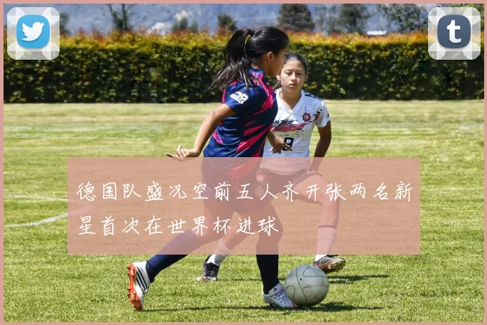 德国队盛况空前五人齐开张两名新星首次在世界杯进球