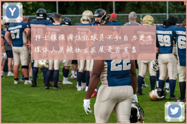 郭士强强调归化球员不如自力更生媒体人质疑独立发展是否可靠