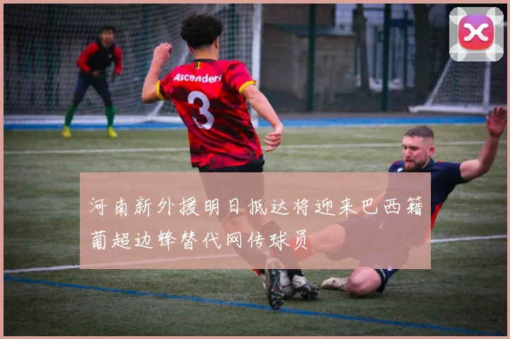 河南新外援明日抵达将迎来巴西籍葡超边锋替代网传球员