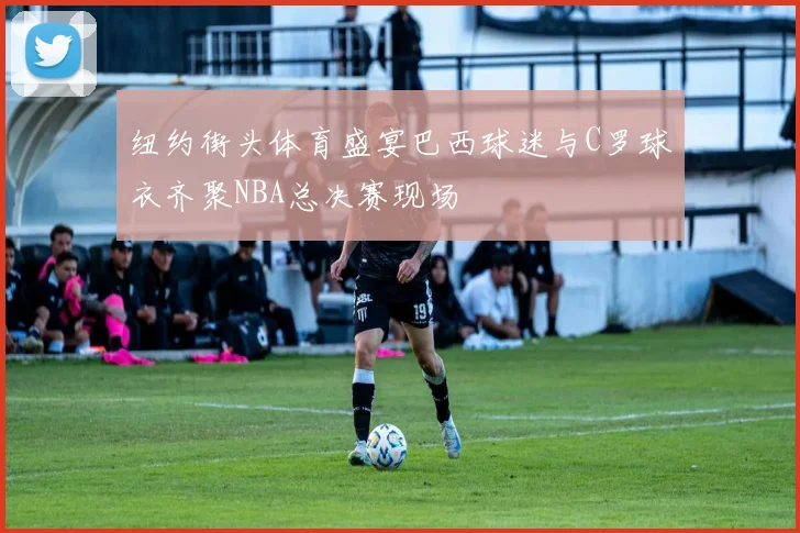 纽约街头体育盛宴巴西球迷与C罗球衣齐聚NBA总决赛现场