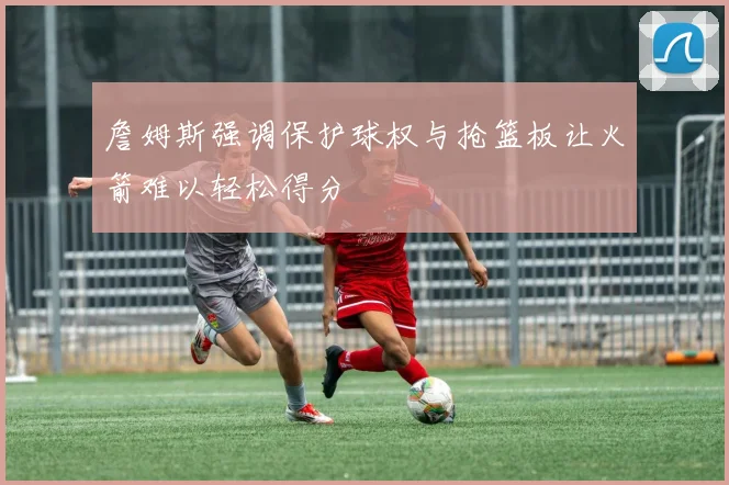 詹姆斯强调保护球权与抢篮板让火箭难以轻松得分
