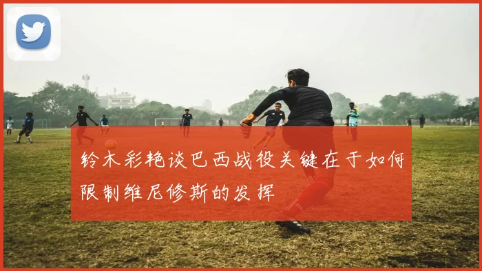 铃木彩艳谈巴西战役关键在于如何限制维尼修斯的发挥
