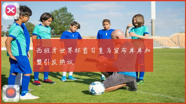 西班牙世界杯首日皇马宣布库库加盟引发热议