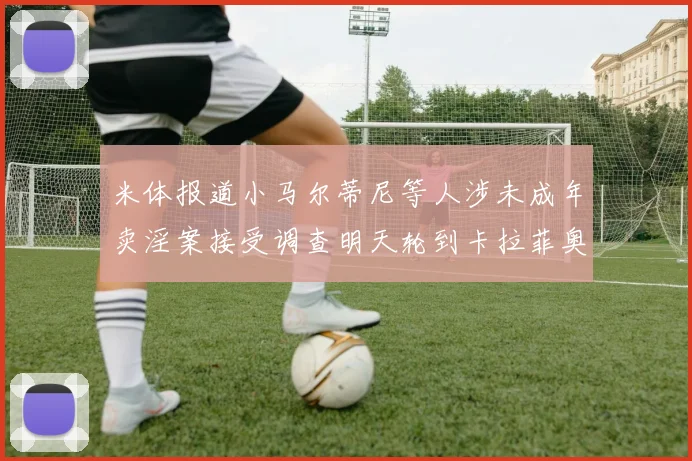 米体报道小马尔蒂尼等人涉未成年卖淫案接受调查明天轮到卡拉菲奥里接受问询