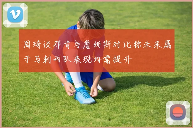周琦谈邓肯与詹姆斯对比称未来属于马刺两队表现均需提升