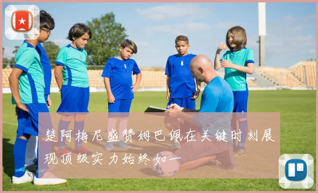 楚阿梅尼盛赞姆巴佩在关键时刻展现顶级实力始终如一
