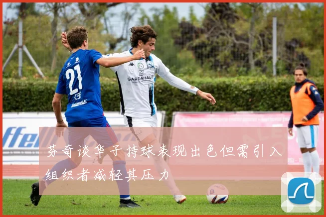芬奇谈华子持球表现出色但需引入组织者减轻其压力