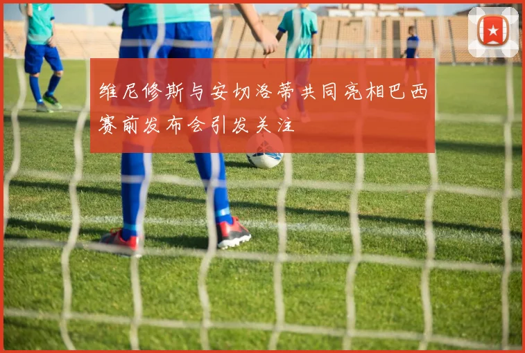 维尼修斯与安切洛蒂共同亮相巴西赛前发布会引发关注