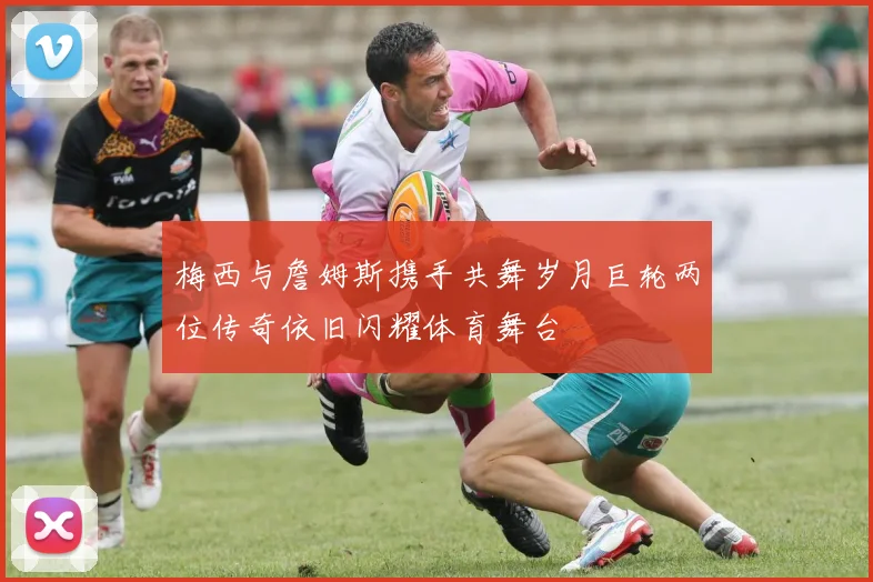 梅西与詹姆斯携手共舞岁月巨轮两位传奇依旧闪耀体育舞台