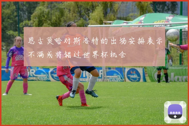 恩古莫哈对斯洛特的出场安排表示不满或将错过世界杯机会