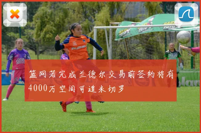 篮网若完成兰德尔交易前签约将有4000万空间可追米切罗