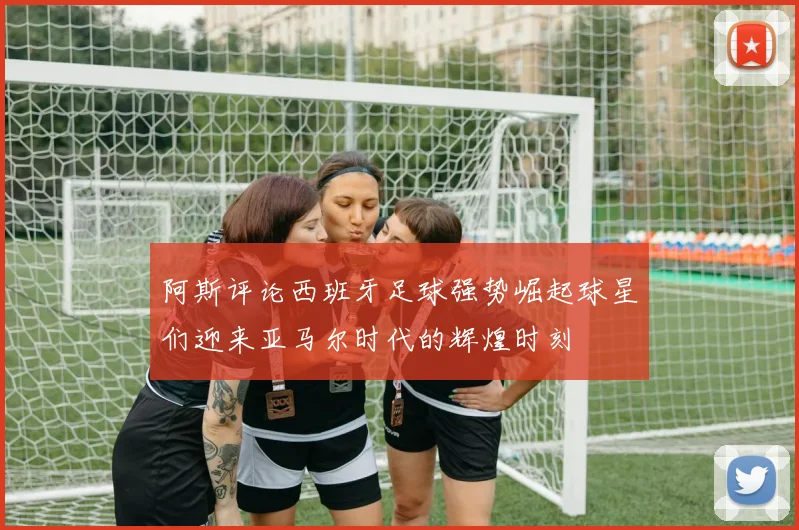 阿斯评论西班牙足球强势崛起球星们迎来亚马尔时代的辉煌时刻