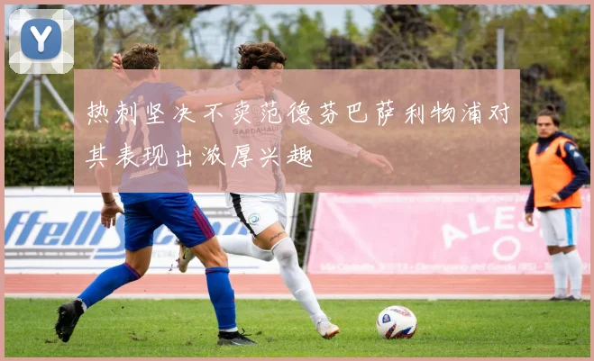 热刺坚决不卖范德芬巴萨利物浦对其表现出浓厚兴趣