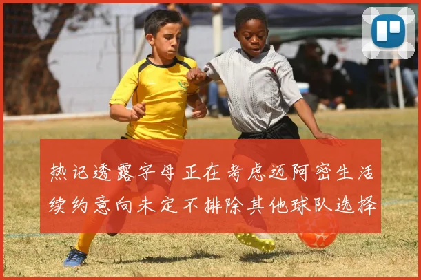 热记透露字母正在考虑迈阿密生活续约意向未定不排除其他球队选择