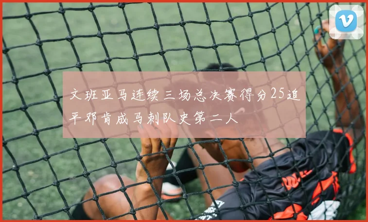 文班亚马连续三场总决赛得分25追平邓肯成马刺队史第二人
