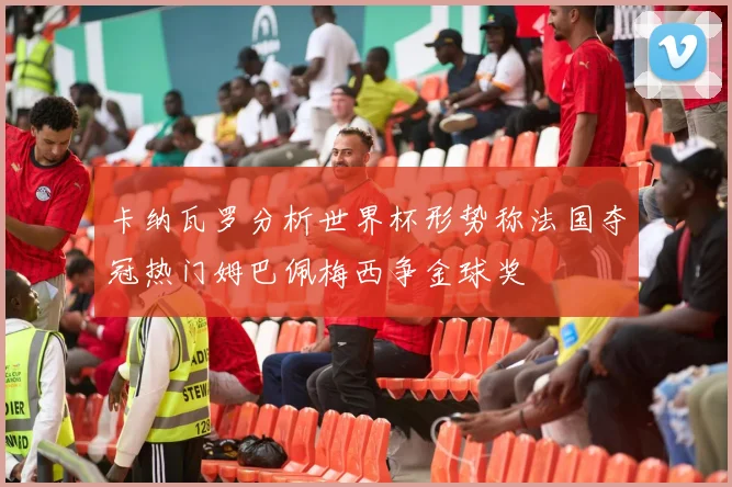 卡纳瓦罗分析世界杯形势称法国夺冠热门姆巴佩梅西争金球奖